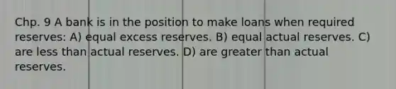 Chp. 9 A bank is in the position to make loans when required reserves: A) equal excess reserves. B) equal actual reserves. C) are less than actual reserves. D) are greater than actual reserves.