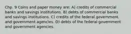 Chp. 9 Coins and paper money are: A) credits of commercial banks and savings institutions. B) debts of commercial banks and savings institutions. C) credits of the federal government and government agencies. D) debts of the federal government and government agencies.