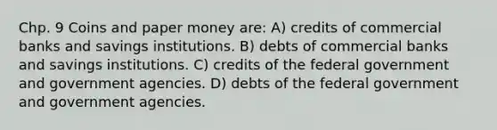 Chp. 9 Coins and paper money are: A) credits of commercial banks and savings institutions. B) debts of commercial banks and savings institutions. C) credits of the federal government and government agencies. D) debts of the federal government and government agencies.