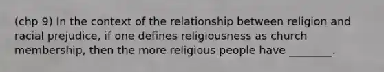 (chp 9) In the context of the relationship between religion and racial prejudice, if one defines religiousness as church membership, then the more religious people have ________.