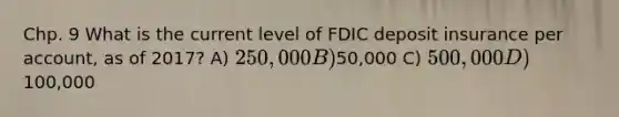 Chp. 9 What is the current level of FDIC deposit insurance per account, as of 2017? A) 250,000 B)50,000 C) 500,000 D)100,000