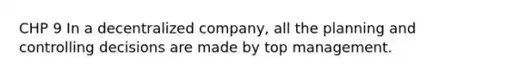 CHP 9 In a decentralized company, all the planning and controlling decisions are made by top management.