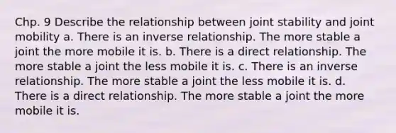 Chp. 9 Describe the relationship between joint stability and joint mobility a. There is an inverse relationship. The more stable a joint the more mobile it is. b. There is a direct relationship. The more stable a joint the less mobile it is. c. There is an inverse relationship. The more stable a joint the less mobile it is. d. There is a direct relationship. The more stable a joint the more mobile it is.