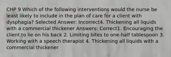 CHP 9 Which of the following interventions would the nurse be least likely to include in the plan of care for a client with dysphagia? Selected Answer: Incorrect4. Thickening all liquids with a commercial thickener Answers: Correct1. Encouraging the client to lie on his back 2. Limiting bites to one-half tablespoon 3. Working with a speech therapist 4. Thickening all liquids with a commercial thickener