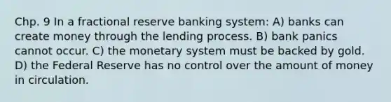 Chp. 9 In a fractional reserve banking system: A) banks can create money through the lending process. B) bank panics cannot occur. C) the monetary system must be backed by gold. D) the Federal Reserve has no control over the amount of money in circulation.