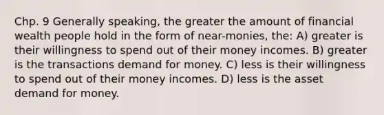 Chp. 9 Generally speaking, the greater the amount of financial wealth people hold in the form of near-monies, the: A) greater is their willingness to spend out of their money incomes. B) greater is the transactions demand for money. C) less is their willingness to spend out of their money incomes. D) less is the asset demand for money.