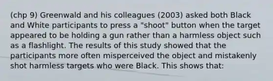 (chp 9) Greenwald and his colleagues (2003) asked both Black and White participants to press a "shoot" button when the target appeared to be holding a gun rather than a harmless object such as a flashlight. The results of this study showed that the participants more often misperceived the object and mistakenly shot harmless targets who were Black. This shows that: