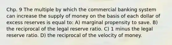 Chp. 9 The multiple by which the commercial banking system can increase the supply of money on the basis of each dollar of excess reserves is equal to: A) marginal propensity to save. B) the reciprocal of the legal reserve ratio. C) 1 minus the legal reserve ratio. D) the reciprocal of the velocity of money.