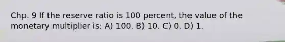 Chp. 9 If the reserve ratio is 100 percent, the value of the monetary multiplier is: A) 100. B) 10. C) 0. D) 1.