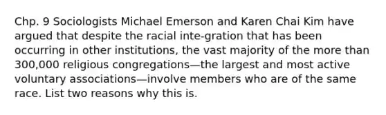 Chp. 9 Sociologists Michael Emerson and Karen Chai Kim have argued that despite the racial inte-gration that has been occurring in other institutions, the vast majority of the more than 300,000 religious congregations—the largest and most active voluntary associations—involve members who are of the same race. List two reasons why this is.