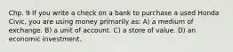 Chp. 9 If you write a check on a bank to purchase a used Honda Civic, you are using money primarily as: A) a medium of exchange. B) a unit of account. C) a store of value. D) an economic investment.