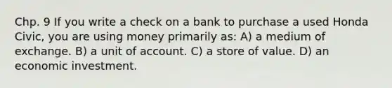 Chp. 9 If you write a check on a bank to purchase a used Honda Civic, you are using money primarily as: A) a medium of exchange. B) a unit of account. C) a store of value. D) an economic investment.