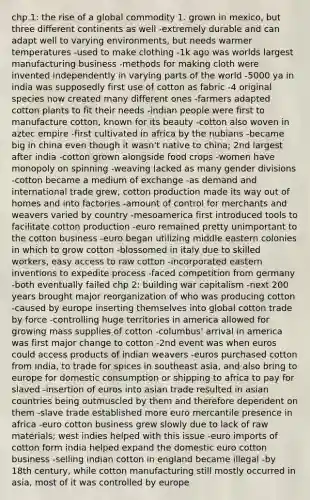 chp.1: the rise of a global commodity 1. grown in mexico, but three different continents as well -extremely durable and can adapt well to varying environments, but needs warmer temperatures -used to make clothing -1k ago was worlds largest manufacturing business -methods for making cloth were invented independently in varying parts of the world -5000 ya in india was supposedly first use of cotton as fabric -4 original species now created many different ones -farmers adapted cotton plants to fit their needs -indian people were first to manufacture cotton, known for its beauty -cotton also woven in aztec empire -first cultivated in africa by the nubians -became big in china even though it wasn't native to china; 2nd largest after india -cotton grown alongside food crops -women have monopoly on spinning -weaving lacked as many gender divisions -cotton became a medium of exchange -as demand and international trade grew, cotton production made its way out of homes and into factories -amount of control for merchants and weavers varied by country -mesoamerica first introduced tools to facilitate cotton production -euro remained pretty unimportant to the cotton business -euro began utilizing middle eastern colonies in which to grow cotton -blossomed in italy due to skilled workers, easy access to raw cotton -incorporated eastern inventions to expedite process -faced competition from germany -both eventually failed chp 2: building war capitalism -next 200 years brought major reorganization of who was producing cotton -caused by europe inserting themselves into global cotton trade by force -controlling huge territories in america allowed for growing mass supplies of cotton -columbus' arrival in america was first major change to cotton -2nd event was when euros could access products of indian weavers -euros purchased cotton from india, to trade for spices in southeast asia, and also bring to europe for domestic consumption or shipping to africa to pay for slaved -insertion of euros into asian trade resulted in asian countries being outmuscled by them and therefore dependent on them -slave trade established more euro mercantile presence in africa -euro cotton business grew slowly due to lack of raw materials; west indies helped with this issue -euro imports of cotton form india helped expand the domestic euro cotton business -selling indian cotton in england became illegal -by 18th century, while cotton manufacturing still mostly occurred in asia, most of it was controlled by europe