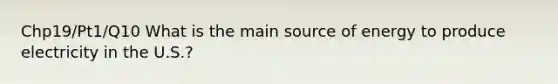 Chp19/Pt1/Q10 What is the main source of energy to produce electricity in the U.S.?