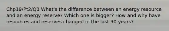Chp19/Pt2/Q3 What's the difference between an energy resource and an energy reserve? Which one is bigger? How and why have resources and reserves changed in the last 30 years?