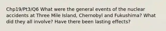 Chp19/Pt3/Q6 What were the general events of the nuclear accidents at Three Mile Island, Chernobyl and Fukushima? What did they all involve? Have there been lasting effects?