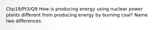 Chp19/Pt3/Q9 How is producing energy using nuclear power plants different from producing energy by burning coal? Name two differences.