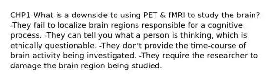 CHP1-What is a downside to using PET & fMRI to study the brain? -They fail to localize brain regions responsible for a cognitive process. -They can tell you what a person is thinking, which is ethically questionable. -They don't provide the time-course of brain activity being investigated. -They require the researcher to damage the brain region being studied.