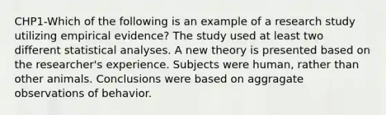 CHP1-Which of the following is an example of a research study utilizing empirical evidence? The study used at least two different statistical analyses. A new theory is presented based on the researcher's experience. Subjects were human, rather than other animals. Conclusions were based on aggragate observations of behavior.