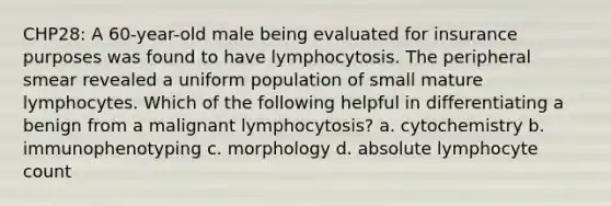 CHP28: A 60-year-old male being evaluated for insurance purposes was found to have lymphocytosis. The peripheral smear revealed a uniform population of small mature lymphocytes. Which of the following helpful in differentiating a benign from a malignant lymphocytosis? a. cytochemistry b. immunophenotyping c. morphology d. absolute lymphocyte count