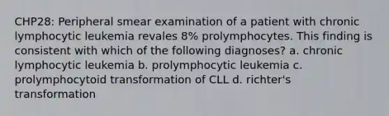 CHP28: Peripheral smear examination of a patient with chronic lymphocytic leukemia revales 8% prolymphocytes. This finding is consistent with which of the following diagnoses? a. chronic lymphocytic leukemia b. prolymphocytic leukemia c. prolymphocytoid transformation of CLL d. richter's transformation