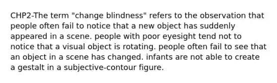 CHP2-The term "change blindness" refers to the observation that people often fail to notice that a new object has suddenly appeared in a scene. people with poor eyesight tend not to notice that a visual object is rotating. people often fail to see that an object in a scene has changed. infants are not able to create a gestalt in a subjective-contour figure.