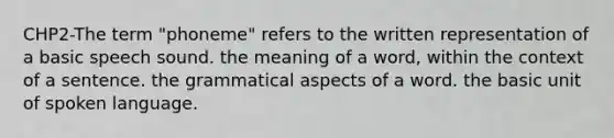 CHP2-The term "phoneme" refers to the written representation of a basic speech sound. the meaning of a word, within the context of a sentence. the grammatical aspects of a word. the basic unit of spoken language.