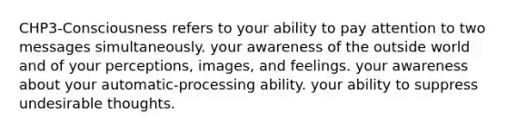 CHP3-Consciousness refers to your ability to pay attention to two messages simultaneously. your awareness of the outside world and of your perceptions, images, and feelings. your awareness about your automatic-processing ability. your ability to suppress undesirable thoughts.