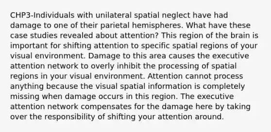 CHP3-Individuals with unilateral spatial neglect have had damage to one of their parietal hemispheres. What have these case studies revealed about attention? This region of the brain is important for shifting attention to specific spatial regions of your visual environment. Damage to this area causes the executive attention network to overly inhibit the processing of spatial regions in your visual environment. Attention cannot process anything because the visual spatial information is completely missing when damage occurs in this region. The executive attention network compensates for the damage here by taking over the responsibility of shifting your attention around.