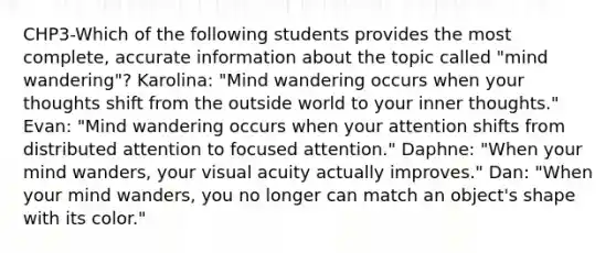 CHP3-Which of the following students provides the most complete, accurate information about the topic called "mind wandering"? Karolina: "Mind wandering occurs when your thoughts shift from the outside world to your inner thoughts." Evan: "Mind wandering occurs when your attention shifts from distributed attention to focused attention." Daphne: "When your mind wanders, your visual acuity actually improves." Dan: "When your mind wanders, you no longer can match an object's shape with its color."