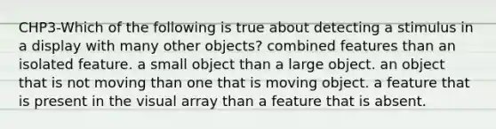 CHP3-Which of the following is true about detecting a stimulus in a display with many other objects? combined features than an isolated feature. a small object than a large object. an object that is not moving than one that is moving object. a feature that is present in the visual array than a feature that is absent.