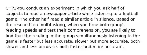 CHP3-You conduct an experiment in which you ask half of subjects to read a newspaper article while listening to a football game. The other half read a similar article in silence. Based on the research on multitasking, when you time both group's reading speeds and test their comprehension, you are likely to find that the reading in the group simultaneously listening to the game is faster but less accurate. slower but more accurate. both slower and less accurate. both faster and more accurate.