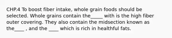 CHP.4 To boost fiber intake, whole grain foods should be selected. Whole grains contain the_____ with is the high fiber outer covering. They also contain the midsection known as the____ , and the ____ which is rich in healthful fats.