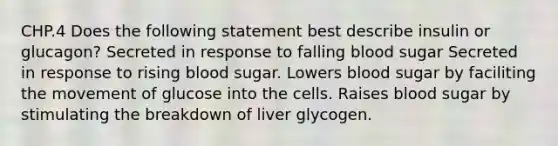 CHP.4 Does the following statement best describe insulin or glucagon? Secreted in response to falling blood sugar Secreted in response to rising blood sugar. Lowers blood sugar by faciliting the movement of glucose into the cells. Raises blood sugar by stimulating the breakdown of liver glycogen.