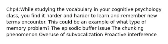 Chp4:While studying the vocabulary in your cognitive psychology class, you find it harder and harder to learn and remember new terms encounter. This could be an example of what type of memory problem? The episodic buffer issue The chunking phenomenon Overuse of subvocalization Proactive interference