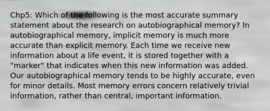 Chp5: Which of the following is the most accurate summary statement about the research on autobiographical memory? In autobiographical memory, implicit memory is much more accurate than explicit memory. Each time we receive new information about a life event, it is stored together with a "marker" that indicates when this new information was added. Our autobiographical memory tends to be highly accurate, even for minor details. Most memory errors concern relatively trivial information, rather than central, important information.