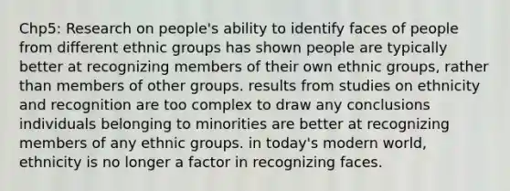 Chp5: Research on people's ability to identify faces of people from different ethnic groups has shown people are typically better at recognizing members of their own ethnic groups, rather than members of other groups. results from studies on ethnicity and recognition are too complex to draw any conclusions individuals belonging to minorities are better at recognizing members of any ethnic groups. in today's modern world, ethnicity is no longer a factor in recognizing faces.