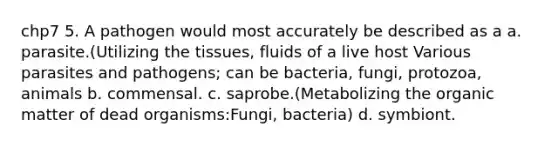 chp7 5. A pathogen would most accurately be described as a a. parasite.(Utilizing the tissues, fluids of a live host Various parasites and pathogens; can be bacteria, fungi, protozoa, animals b. commensal. c. saprobe.(Metabolizing the organic matter of dead organisms:Fungi, bacteria) d. symbiont.