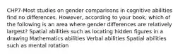 CHP7-Most studies on gender comparisons in cognitive abilities find no differences. However, according to your book, which of the following is an area where gender differences are relatively largest? Spatial abilities such as locating hidden figures in a drawing Mathematics abilities Verbal abilities Spatial abilities such as mental rotation