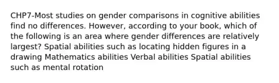 CHP7-Most studies on gender comparisons in cognitive abilities find no differences. However, according to your book, which of the following is an area where gender differences are relatively largest? Spatial abilities such as locating hidden figures in a drawing Mathematics abilities Verbal abilities Spatial abilities such as mental rotation