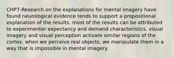 CHP7-Research on the explanations for mental imagery have found neurological evidence tends to support a propositional explanation of the results. most of the results can be attributed to experimenter expectancy and demand characteristics. visual imagery and visual perception activate similar regions of the cortex. when we perceive real objects, we manipulate them in a way that is impossible in mental imagery.