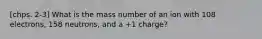 [chps. 2-3] What is the mass number of an ion with 108 electrons, 158 neutrons, and a +1 charge?