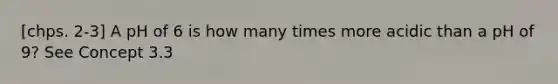 [chps. 2-3] A pH of 6 is how many times more acidic than a pH of 9? See Concept 3.3