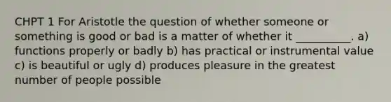 CHPT 1 For Aristotle the question of whether someone or something is good or bad is a matter of whether it __________. a) functions properly or badly b) has practical or instrumental value c) is beautiful or ugly d) produces pleasure in the greatest number of people possible