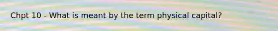 Chpt 10 - What is meant by the term physical capital?