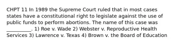 CHPT 11 In 1989 the Supreme Court ruled that in most cases states have a constitutional right to legislate against the use of public funds to perform abortions. The name of this case was __________. 1) Roe v. Wade 2) Webster v. Reproductive Health Services 3) Lawrence v. Texas 4) Brown v. the Board of Education