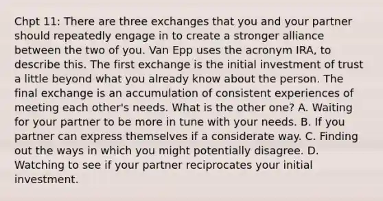 Chpt 11: There are three exchanges that you and your partner should repeatedly engage in to create a stronger alliance between the two of you. Van Epp uses the acronym IRA, to describe this. The first exchange is the initial investment of trust a little beyond what you already know about the person. The final exchange is an accumulation of consistent experiences of meeting each other's needs. What is the other one? A. Waiting for your partner to be more in tune with your needs. B. If you partner can express themselves if a considerate way. C. Finding out the ways in which you might potentially disagree. D. Watching to see if your partner reciprocates your initial investment.