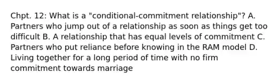 Chpt. 12: What is a "conditional-commitment relationship"? A. Partners who jump out of a relationship as soon as things get too difficult B. A relationship that has equal levels of commitment C. Partners who put reliance before knowing in the RAM model D. Living together for a long period of time with no firm commitment towards marriage