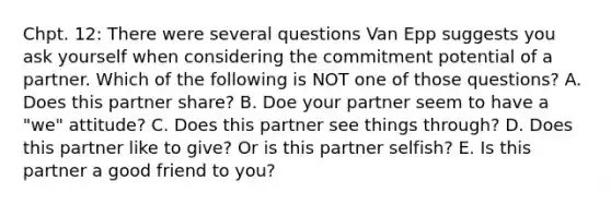 Chpt. 12: There were several questions Van Epp suggests you ask yourself when considering the commitment potential of a partner. Which of the following is NOT one of those questions? A. Does this partner share? B. Doe your partner seem to have a "we" attitude? C. Does this partner see things through? D. Does this partner like to give? Or is this partner selfish? E. Is this partner a good friend to you?