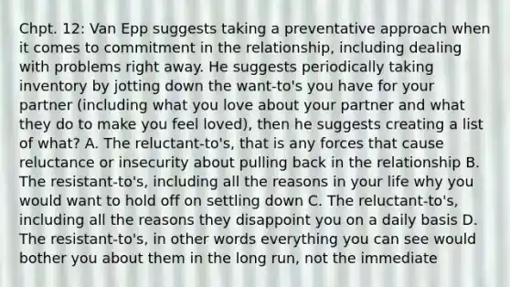 Chpt. 12: Van Epp suggests taking a preventative approach when it comes to commitment in the relationship, including dealing with problems right away. He suggests periodically taking inventory by jotting down the want-to's you have for your partner (including what you love about your partner and what they do to make you feel loved), then he suggests creating a list of what? A. The reluctant-to's, that is any forces that cause reluctance or insecurity about pulling back in the relationship B. The resistant-to's, including all the reasons in your life why you would want to hold off on settling down C. The reluctant-to's, including all the reasons they disappoint you on a daily basis D. The resistant-to's, in other words everything you can see would bother you about them in the long run, not the immediate